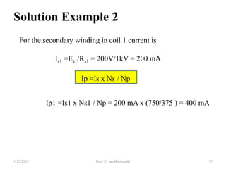 Solution Example 2
For the secondary winding in coil 1 current is
Is1 =Es1/Rs1 = 200V/1kV = 200 mA
Ip =Is x Ns / Np
Ip1 =Is1 x Ns1 / Np = 200 mA x (750/375 ) = 400 mA
1/12/2023 Prof. Z. Jan Bochynski 55
 