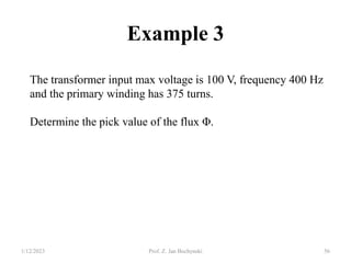 Example 3
The transformer input max voltage is 100 V, frequency 400 Hz
and the primary winding has 375 turns.
Determine the pick value of the flux Φ.
1/12/2023 Prof. Z. Jan Bochynski 56
 