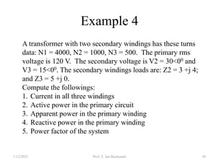Example 4
1/12/2023 Prof. Z. Jan Bochynski 58
A transformer with two secondary windings has these turns
data: N1 = 4000, N2 = 1000, N3 = 500. The primary rms
voltage is 120 V. The secondary voltage is V2 = 30<00 and
V3 = 15<00. The secondary windings loads are: Z2 = 3 +j 4;
and Z3 = 5 +j 0.
Compute the followings:
1. Current in all three windings
2. Active power in the primary circuit
3. Apparent power in the primary winding
4. Reactive power in the primary winding
5. Power factor of the system
 