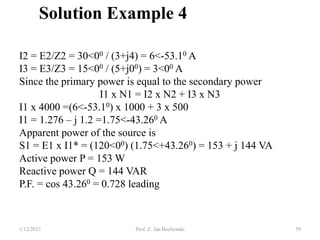 1/12/2023 Prof. Z. Jan Bochynski 59
Solution Example 4
I2 = E2/Z2 = 30<00 / (3+j4) = 6<-53.10 A
I3 = E3/Z3 = 15<00 / (5+j00) = 3<00 A
Since the primary power is equal to the secondary power
I1 x N1 = I2 x N2 + I3 x N3
I1 x 4000 =(6<-53.10) x 1000 + 3 x 500
I1 = 1.276 – j 1.2 =1.75<-43.260 A
Apparent power of the source is
S1 = E1 x I1* = (120<00) (1.75<+43.260) = 153 + j 144 VA
Active power P = 153 W
Reactive power Q = 144 VAR
P.F. = cos 43.260 = 0.728 leading
 