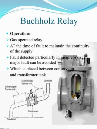 Buchholz Relay
 Operation:
 Gas operated relay
 AT the time of fault to maintain the continuity
  of the supply
 Fault detected particularly in incipient stage ,
  major fault can be avoided
 Which is placed between conservator
  and transformer tank
 