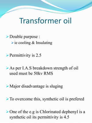 Transformer oil
 Double purpose :
   ie cooling & Insulating


 Permittivity is 2.5


 As per I.A.S breakdown strength of oil
  used must be 50kv RMS

 Major disadvantage is sluging


 To overcome this, synthetic oil is prefered


 One of the e.g is Chlorinated dephenyl is a
  synthetic oil its permittivity is 4.5
 