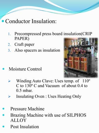  Conductor Insulation:

    1. Precompressed press board insulation(CRIP
       PAPER)
    2. Craft paper
    3. Also spacers as insulation




 Moisture Control

        Winding Auto Clave: Uses temp. of 110º
         C to 130º C and Vacuum of about 0.4 to
         0.5 mbar.
        Insulating Oven : Uses Heating Only

    Pressure Machine
    Brazing Machine with use of SILPHOS
     ALLOY
    Post Insulation
 
