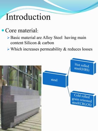 Introduction
 Core material:
   Basic material are Alloy Steel having main
    content Silicon & carbon
   Which increases permeability & reduces losses
 