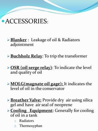  ACCESSORIES:

  Blanker : Leakage of oil & Radiators
  adjointment

  Buchholz Relay: To trip the transformer


  OSR (oil serge relay): To indicate the level
  and quality of oil

  MOLG(magnate oil gage): It indicates the
  level of oil in the conservator

  Breather Valve: Provide dry air using silica
   gel and have air seal of neoprene
  Cooling Equipment: Generally for cooling
   of oil in a tank
     1.   Radiators
     2.   Thermosyphan
 
