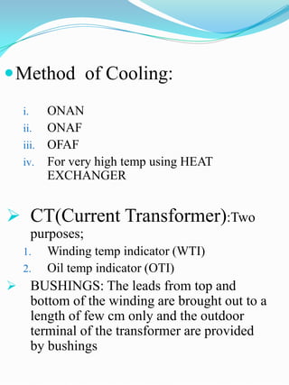  Method of Cooling:
    i.   ONAN
    ii. ONAF
    iii. OFAF
    iv. For very high temp using HEAT
         EXCHANGER


 CT(Current Transformer):Two
         purposes;
    1.     Winding temp indicator (WTI)
    2.     Oil temp indicator (OTI)
        BUSHINGS: The leads from top and
         bottom of the winding are brought out to a
         length of few cm only and the outdoor
         terminal of the transformer are provided
         by bushings
 