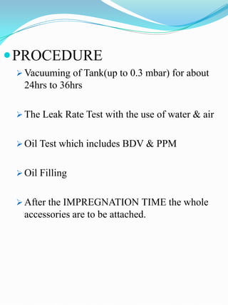  PROCEDURE
  Vacuuming of Tank(up to 0.3 mbar) for about
   24hrs to 36hrs

  The Leak Rate Test with the use of water & air


  Oil Test which includes BDV & PPM


  Oil Filling


  After the IMPREGNATION TIME the whole
   accessories are to be attached.
 