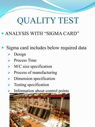 QUALITY TEST
 ANALYSIS WITH “SIGMA CARD”


 Sigma card includes below required data
    Design
    Process Time
    M/C size specification
    Process of manufacturing
    Dimension specification
    Testing specification
    Information about control points
 