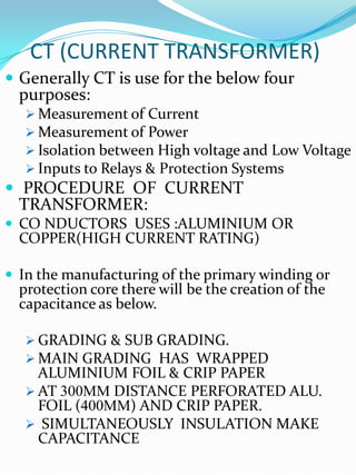 CT (CURRENT TRANSFORMER)
 Generally CT is use for the below four
  purposes:
    Measurement of Current
    Measurement of Power
    Isolation between High voltage and Low Voltage
    Inputs to Relays & Protection Systems
 PROCEDURE OF CURRENT
  TRANSFORMER:
 CO NDUCTORS USES :ALUMINIUM OR
  COPPER(HIGH CURRENT RATING)

 In the manufacturing of the primary winding or
  protection core there will be the creation of the
  capacitance as below.

    GRADING & SUB GRADING.
    MAIN GRADING HAS WRAPPED
     ALUMINIUM FOIL & CRIP PAPER
    AT 300MM DISTANCE PERFORATED ALU.
     FOIL (400MM) AND CRIP PAPER.
    SIMULTANEOUSLY INSULATION MAKE
     CAPACITANCE
 