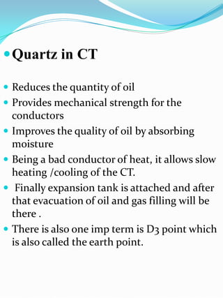  Quartz in CT

 Reduces the quantity of oil
 Provides mechanical strength for the
    conductors
   Improves the quality of oil by absorbing
    moisture
   Being a bad conductor of heat, it allows slow
    heating /cooling of the CT.
    Finally expansion tank is attached and after
    that evacuation of oil and gas filling will be
    there .
   There is also one imp term is D3 point which
    is also called the earth point.
 