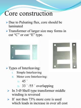 Core construction
 Due to Pulsating flux, core should be
  laminated
 Transformer of larger size may forms in
  cut “C” or cut “E” type.




 Types of Interleaving:
    I.  Simple Interleaving
    II. Meter core Interleaving:

        1)45 ˙
       2) 33 ˙ /55 ˙ overlapping

  In 3-Ø Shell type transformer middle
   winding is reversed
  If not then 73% more core is used
   which leads in increase in over all cost
 