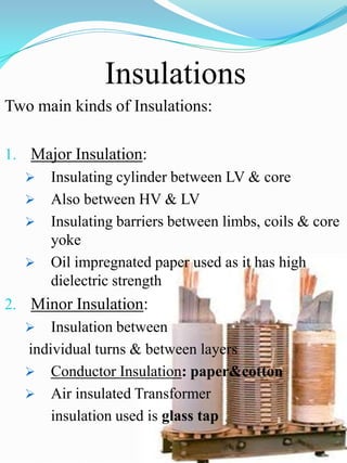 Insulations
Two main kinds of Insulations:

1. Major Insulation:
    Insulating cylinder between LV & core
    Also between HV & LV
    Insulating barriers between limbs, coils & core
       yoke
    Oil impregnated paper used as it has high
       dielectric strength
2. Minor Insulation:
    Insulation between
   individual turns & between layers
    Conductor Insulation: paper&cotton
    Air insulated Transformer
       insulation used is glass tap
 