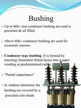 Bushing
 Up to 66kv non-condenser bushing are used is
  porcelain & oil filled

 Above 66kv condenser bushing are used for
  economic reasons.

 Condenser type bushing: It is formed by
  inserting Aluminum foiled layers into a paper
  winding at predetermined radius.

 “Partial capacitance”


 In outdoor substation the
  bushing are covered by a
  porcelain rain shade
 