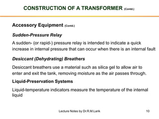 10
CONSTRUCTION OF A TRANSFORMER (Contd.)
Accessory Equipment (Contd.)
Sudden-Pressure Relay
A sudden- (or rapid-) pressure relay is intended to indicate a quick
increase in internal pressure that can occur when there is an internal fault
Desiccant (Dehydrating) Breathers
Desiccant breathers use a material such as silica gel to allow air to
enter and exit the tank, removing moisture as the air passes through.
Liquid-Preservation Systems
Liquid-temperature indicators measure the temperature of the internal
liquid
Lecture Notes by Dr.R.M.Larik
 