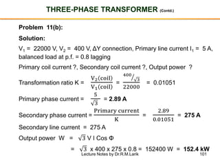 101
THREE-PHASE TRANSFORMER (Contd.)
Problem 11(b):
Solution:
V1 = 22000 V, V2 = 400 V, ΔY connection, Primary line current I1 = 5 A,
balanced load at p.f. = 0.8 lagging
Primary coil current ?, Secondary coil current ?, Output power ?
Transformation ratio K =
V2 coil
V1 coil
=
ൗ400
3
22000
= 0.01051
Primary phase current =
5
3
= 2.89 A
Secondary phase current =
Primary current
K
=
2.89
0.01051
= 275 A
Secondary line current = 275 A
Output power W = 3 V I Cos Φ
= 3 x 400 x 275 x 0.8 = 152400 W = 152.4 kW
Lecture Notes by Dr.R.M.Larik
 