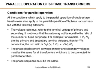 102
PARALLEL OPERATION OF 3-PHASE TRANSFORMERS
All the conditions which apply to the parallel operation of single-phase
transformers also apply to the parallel operation of 3-phase transformers
but with the following additions:
• The voltage ratio must refer to the terminal voltage of primary and
secondary. It is obvious that this ratio may not be equal to the ratio of
the number of turns per phase. For example For example, if V1, V2
are the primary and secondary terminal voltages, then for Y/
connection, the turn ratio is V2/ (V1 / 3) = 3V2 /V1.
• The phase displacement between primary and secondary voltages
must be the same for all transformers which are to be connected for
parallel operation.
• The phase sequence must be the same.
Conditions for parallel operation
Lecture Notes by Dr.R.M.Larik
 