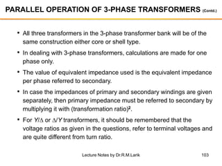 103
PARALLEL OPERATION OF 3-PHASE TRANSFORMERS (Contd.)
• All three transformers in the 3-phase transformer bank will be of the
same construction either core or shell type.
• In dealing with 3-phase transformers, calculations are made for one
phase only.
• The value of equivalent impedance used is the equivalent impedance
per phase referred to secondary.
• In case the impedances of primary and secondary windings are given
separately, then primary impedance must be referred to secondary by
multiplying it with (transformation ratio)2.
• For Y/ or /Y transformers, it should be remembered that the
voltage ratios as given in the questions, refer to terminal voltages and
are quite different from turn ratio.
Lecture Notes by Dr.R.M.Larik
 