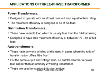 104
APPLICATIONS OFTHREE-PHASE TRANSFORMER
Power Transformers.
• These have only one winding and is used in cases where the ratio of
transformation differs little from 1.
• For the same output and voltage ratio, an autotransformer requires
less copper than an ordinary 2-winding transformer.
• These are used for starting induction motors
Autotransformers.
• These have variable load which is usually less than the full-load rating.
• Designed to have their maximum efficiency at between 1/2 - 3/4 of full
load
Distribution Transformers..
• Designed to operate with an almost constant load equal to their rating
• The maximum efficiency is designed to be at full-load.
Lecture Notes by Dr.R.M.Larik
 