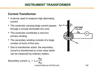 105
INSTRUMENT TRANSFORMER
Current Transformer
• A device used to measure high alternating
current.
• The conductor carrying large current passes
through a circular laminated iron core.
• The conductor constitutes a one-turn
primary winding.
• The secondary winding consists of a large
number of turns of fine wire.
• Due to transformer action, the secondary
current is transformed to a low value which
can be measured by ordinary meters.
Secondary current, IS = IP x
NP
NS
Lecture Notes by Dr.R.M.Larik
 
