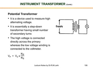 106
INSTRUMENT TRANSFORMER (Contd.)
Potential Transformer
• It is a device used to measure high
alternating voltage.
• It is essentially a step-down
transformer having small number
of secondary turns
• The high voltage is connected
directly across the primary
whereas the low voltage winding is
connected to the voltmeter.
VP = VS x
NP
NS
Lecture Notes by Dr.R.M.Larik
 