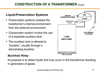 11
CONSTRUCTION OF A TRANSFORMER (Contd.)
Liquid-Preservation Systems
• Preservation systems isolates the
transformer’s internal environment
from the external environment.
• Conservator system involve the use
of a separate auxiliary tank.
• The auxiliary tank is allowed to
“breathe,” usually through a
dehydrating breather
Buchholz Relay
Its purpose is to detect faults that may occur in the transformer resulting
in generation of gases.
Lecture Notes by Dr.R.M.Larik
 