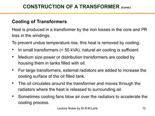 12
CONSTRUCTION OF A TRANSFORMER (Contd.)
Cooling of Transformers
Heat is produced in a transformer by the iron losses in the core and I2R
loss in the windings.
To prevent undue temperature rise, this heat is removed by cooling.
• In small transformers (< 50 kVA), natural air cooling is sufficient
• Medium size power or distribution transformers are cooled by
housing them in tanks filled with oil.
• For large transformers, external radiators are added to increase the
cooling surface of the oil filled tank.
• The oil circulates around the transformer and moves through the
radiators where the heat is released to surrounding air.
• Sometimes cooling fans blow air over the radiators to accelerate the
cooling process.
Lecture Notes by Dr.R.M.Larik
 