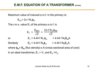 16
E.M.F. EQUATION OF A TRANSFORMER (Contd.)
Maximum value of induced e.m.f. in the primary is:
Em1= 2p f N1ϕm
The r.m.s. value E1 of the primary e.m.f. is
E1 =
Em1
2
=
2π f N1ϕm
2
or E1 = 4.44 f N1 ϕm = 4.44 f N1BmA
Similarly E2 = 4.44 f N2ϕm = 4.44 f N2BmA
where ϕm= Bm (flux density) x A (cross-sectional area of core)
In an ideal transformer, E1 = V1 and E2 =V2.
Lecture Notes by Dr.R.M.Larik
 