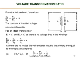 17
VOLTAGE TRANSFORMATION RATIO
From the induced e.m.f equations:
E2
E1
=
N2
N1
= K
The constant K is called voltage
transformation ratio.
For an Ideal Transformer
E1 = V1 and E2 = V2 as there is no voltage drop in the windings
E2
E1
=
V2
V1
=
N2
N1
= K
As there are no losses the volt-amperes input to the primary are equal
to the output volt-amperes
i.e. V1I1= V2I2 or
I2
I1
=
V1
V2
=
1
KLecture Notes by Dr.R.M.Larik
 