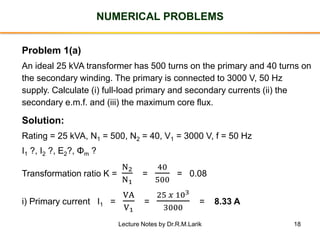 18
NUMERICAL PROBLEMS
Problem 1(a)
An ideal 25 kVA transformer has 500 turns on the primary and 40 turns on
the secondary winding. The primary is connected to 3000 V, 50 Hz
supply. Calculate (i) full-load primary and secondary currents (ii) the
secondary e.m.f. and (iii) the maximum core flux.
Solution:
Rating = 25 kVA, N1 = 500, N2 = 40, V1 = 3000 V, f = 50 Hz
I1 ?, I2 ?, E2?, Φm ?
Transformation ratio K =
N2
N1
=
40
500
= 0.08
i) Primary current I1 =
VA
V1
=
25 𝑥 103
3000
= 8.33 A
Lecture Notes by Dr.R.M.Larik
 