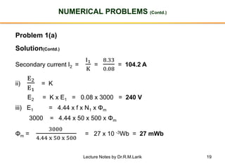 19
NUMERICAL PROBLEMS (Contd.)
Problem 1(a)
Solution(Contd.)
Secondary current I2 =
I1
K
=
8.33
0.08
= 104.2 A
ii)
E2
E1
= K
E2 = K x E1 = 0.08 x 3000 = 240 V
iii) E1 = 4.44 x f x N1 x Φm
3000 = 4.44 x 50 x 500 x Φm
Φm =
3000
4.44 x 50 x 500
= 27 x 10 -3Wb = 27 mWb
Lecture Notes by Dr.R.M.Larik
 