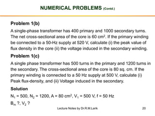 20
NUMERICAL PROBLEMS (Contd.)
Problem 1(b)
A single-phase transformer has 400 primary and 1000 secondary turns.
The net cross-sectional area of the core is 60 cm2. If the primary winding
be connected to a 50-Hz supply at 520 V, calculate (i) the peak value of
flux density in the core (ii) the voltage induced in the secondary winding.
Problem 1(c)
A single phase transformer has 500 turns in the primary and 1200 turns in
the secondary. The cross-sectional area of the core is 80 sq. cm. If the
primary winding is connected to a 50 Hz supply at 500 V, calculate (i)
Peak flux-density, and (ii) Voltage induced in the secondary.
Solution
N1 = 500, N2 = 1200, A = 80 cm2, V1 = 500 V, f = 50 Hz
Bm ?, V2 ?
Lecture Notes by Dr.R.M.Larik
 