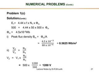 21
NUMERICAL PROBLEMS (Contd.)
Problem 1(c)
Solution(Contd.)
E1= 4.44 x f x N1 x Φm
500 = 4.44 x 50 x 500 x Φm
Φm = 4.5x10-3Wb
i) Peak flux density Bm = Φm/A
=
4.5 x 10−3
80 x 10−4 = 0.5625 Wb/m2
ii)
V2
V1
=
N2
N1
V2 = V1 x
N2
N1
= 500 x
1200
500
= 1200 V
Lecture Notes by Dr.R.M.Larik
 