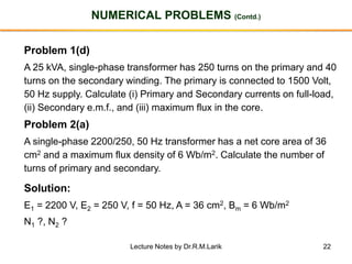 22
NUMERICAL PROBLEMS (Contd.)
Problem 1(d)
A 25 kVA, single-phase transformer has 250 turns on the primary and 40
turns on the secondary winding. The primary is connected to 1500 Volt,
50 Hz supply. Calculate (i) Primary and Secondary currents on full-load,
(ii) Secondary e.m.f., and (iii) maximum flux in the core.
Problem 2(a)
A single-phase 2200/250, 50 Hz transformer has a net core area of 36
cm2 and a maximum flux density of 6 Wb/m2. Calculate the number of
turns of primary and secondary.
Solution:
E1 = 2200 V, E2 = 250 V, f = 50 Hz, A = 36 cm2, Bm = 6 Wb/m2
N1 ?, N2 ?
Lecture Notes by Dr.R.M.Larik
 
