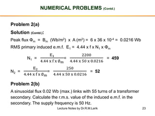 23
NUMERICAL PROBLEMS (Contd.)
Problem 2(a)
Solution (Contd.):
Peak flux Φm = Bm (Wb/m2) x A (m2) = 6 x 36 x 10-4 = 0.0216 Wb
RMS primary induced e.m.f. E1 = 4.44 x f x N1 x Φm
N1 =
E1
4.44 x f x ∅m
=
2200
4.44 x 50 x 0.0216
= 459
N2 =
E2
4.44 x f x ∅m
=
250
4.44 x 50 x 0.0216
= 52
Problem 2(b)
A sinusoidal flux 0.02 Wb (max.) links with 55 turns of a transformer
secondary. Calculate the r.m.s. value of the induced e.m.f. in the
secondary. The supply frequency is 50 Hz.
Lecture Notes by Dr.R.M.Larik
 