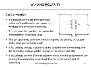 24
WINDING POLARITY
Dot Convention
• It is not possible to tell the secondary
polarity of ideal transformer unless its
windings are physically examined.
• To overcome the problem dot convention
of transformer winding is used
• The dot appearing on end of the winding tells the polarity of voltage
and currents of secondary side.
• If the primary voltage is positive at the dotted end of the winding, then
the secondary voltage will be positive at the dotted end also.
• If the primary current of the transformer flows into the dotted end of the
primary, the secondary current will flow out of the dotted end of
secondary
• •
Lecture Notes by Dr.R.M.Larik
 