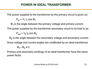 25
POWER IN IDEAL TRANSFORMER
The power supplied to the transformer by the primary circuit is given as:
Pin = V1 I1 cos Φ1
Φ1 is the angle between the primary voltage and primary current.
The power supplied by the transformer secondary circuit to its load is as:
Pout = V2 I2 cos Φ2
Φ2 is the angle between the secondary voltage and secondary current.
Since voltage and current angles are unaffected by an ideal transformer
Φ1 - Φ2 = 0
Primary and secondary windings of an ideal transformer have the same
power factor
Lecture Notes by Dr.R.M.Larik
 