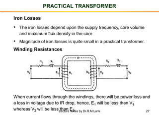 27
PRACTICAL TRANSFORMER
Iron Losses
• The iron losses depend upon the supply frequency, core volume
and maximum flux density in the core
• Magnitude of iron losses is quite small in a practical transformer.
Winding Resistances
When current flows through the windings, there will be power loss and
a loss in voltage due to IR drop, hence, E1 will be less than V1
whereas V2 will be less than E2.Lecture Notes by Dr.R.M.Larik
 