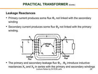 28
PRACTICAL TRANSFORMER (Contd.)
Leakage Reactances
• Primary current produces some flux Φ1 not linked with the secondary
winding
• Secondary current produces some flux Φ2 not linked with the primary
winding.
• The primary and secondary leakage flux Φ1 , Φ2 introduce inductive
reactances X1 and X2 in series with the primary and secondary windings
Lecture Notes by Dr.R.M.Larik
 