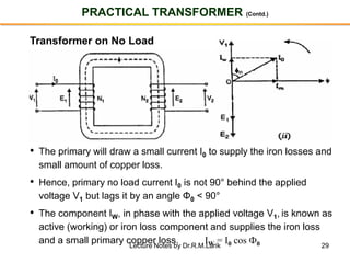29
PRACTICAL TRANSFORMER (Contd.)
Transformer on No Load
• The primary will draw a small current I0 to supply the iron losses and
small amount of copper loss.
• Hence, primary no load current I0 is not 90° behind the applied
voltage V1 but lags it by an angle Φ0 < 90°
• The component IW, in phase with the applied voltage V1, is known as
active (working) or iron loss component and supplies the iron loss
and a small primary copper loss. IW = I0 cos Ф0Lecture Notes by Dr.R.M.Larik
 