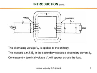 3
INTRODUCTION (Contd.)
The alternating voltage V1 is applied to the primary.
The induced e.m.f. E2 in the secondary causes a secondary current I2.
Consequently, terminal voltage V2 will appear across the load.
Lecture Notes by Dr.R.M.Larik
 