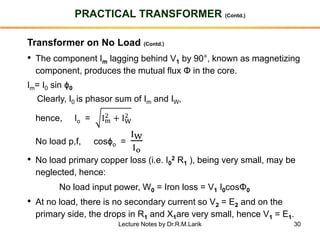 30
PRACTICAL TRANSFORMER (Contd.)
Transformer on No Load (Contd.)
• The component Im lagging behind V1 by 90°, known as magnetizing
component, produces the mutual flux Φ in the core.
Im= I0 sin ϕ0
Clearly, I0 is phasor sum of Im and IW,
hence, Io = Im
2
+ IW
2
No load p,f, cosϕo =
IW
Io
• No load primary copper loss (i.e. I0
2 R1 ), being very small, may be
neglected, hence:
No load input power, W0 = Iron loss = V1 I0cosΦ0
• At no load, there is no secondary current so V2 = E2 and on the
primary side, the drops in R1 and X1are very small, hence V1 = E1.
Lecture Notes by Dr.R.M.Larik
 