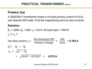 31
PRACTICAL TRANSFORMER (Contd.)
Problem 3(a)
A 2200/200 V transformer draws a no-load primary current of 0.6 A,
and absorbs 400 watts. Find the magnetizing and iron loss currents.
Solution:
E1 = 2200, E2 = 200, Io = 0.6 A, No load input = 400 W
Iw ?, Im ?
Iron loss current Iw =
No load input (W)
Primary voltage
=
400
2200
= 0.182 A
Io
2 = Iw
2 + Im
2
Im = Io
2
− Iw
2
= (0.6)2 − (0.182)2 = 0.572 A
Lecture Notes by Dr.R.M.Larik
 