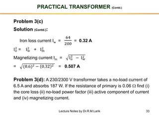 33
PRACTICAL TRANSFORMER (Contd.)
Problem 3(c)
Solution (Contd.):
Iron loss current Iw =
64
200
= 0.32 A
Io
2 = Iw
2 + Im
2
Magnetizing current Im = Io
2
− Iw
2
= (0.6)2 − 0.32 2 = 0.507 A
Problem 3(d): A 230/2300 V transformer takes a no-load current of
6.5 A and absorbs 187 W. If the resistance of primary is 0.06  find (i)
the core loss (ii) no-load power factor (iii) active component of current
and (iv) magnetizing current.
Lecture Notes by Dr.R.M.Larik
 