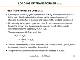 35
LOADING OF TRANSFORMER (Contd.)
Ideal Transformer on Load (Contd.)
• I2 sets up an m.m.f. N2 I2which produces a flux Φ2, in the opposite direction
to the main flux Φ (set up in the primary by the magnetizing current),
changing the main flux in the core and back e.m.f E1 tends to be reduced
• Momentarily the V1 gains upper hand over E1 and causes more current to
flow in the primary and the primary develops an m.m.f. which exactly
counterbalances the secondary m.m.f. N2 I2.
• The primary current I1 flows such that:
N1 I1 = N2 I2
I1 =
N2
N1
I2 = K I2
• Thus as the secondary current increases, the primary current I1(= K I2 ) also
increases to keep the mutual flux Φ constant.
• The power input automatically increases with increase in output.
Lecture Notes by Dr.R.M.Larik
 