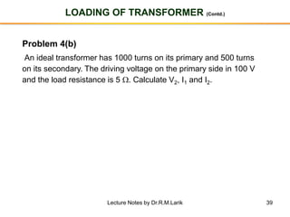39
LOADING OF TRANSFORMER (Contd.)
Problem 4(b)
An ideal transformer has 1000 turns on its primary and 500 turns
on its secondary. The driving voltage on the primary side in 100 V
and the load resistance is 5 . Calculate V2, I1 and I2.
Lecture Notes by Dr.R.M.Larik
 