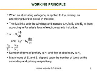4
WORKING PRINCIPLE
• When an alternating voltage V1 is applied to the primary, an
alternating flux Φ is set up in the core.
• The flux links both the windings and induces e.m.f.s E1 and E2 in them
according to Faraday’s laws of electromagnetic induction.
E1= − N1
dϕ
dt
and E2= − N2
dϕ
dt
E2
E1
=
N2
N1
• Number of turns of primary is N1 and that of secondary is N2.
• Magnitudes of E2 and E1 depend upon the number of turns on the
secondary and primary respectively.
Lecture Notes by Dr.R.M.Larik
 