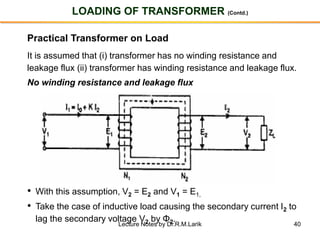 40
LOADING OF TRANSFORMER (Contd.)
Practical Transformer on Load
It is assumed that (i) transformer has no winding resistance and
leakage flux (ii) transformer has winding resistance and leakage flux.
No winding resistance and leakage flux
• With this assumption, V2 = E2 and V1 = E1,
• Take the case of inductive load causing the secondary current I2 to
lag the secondary voltage V2 by Φ2.
Lecture Notes by Dr.R.M.Larik
 