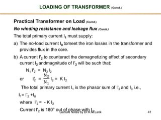 41
LOADING OF TRANSFORMER (Contd.)
Practical Transformer on Load (Contd.)
No winding resistance and leakage flux (Contd.)
The total primary current I1 must supply:
a) The no-load current I0 tomeet the iron losses in the transformer and
provides flux in the core.
b) A current I'2 to counteract the demagnetizing effect of secondary
current I2 andmagnitude of I'2 will be such that:
N1 I'2 = N2 I2
or I2
′
=
N2
N1
I2 = K I2
The total primary current I1 is the phasor sum of I'2 and I0 i.e.,
I1= I'2 +I0
where I'2 = - K I2
Current I'2 is 180° out of phase with I2.Lecture Notes by Dr.R.M.Larik
 