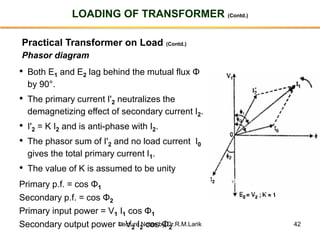 42
LOADING OF TRANSFORMER (Contd.)
Practical Transformer on Load (Contd.)
Phasor diagram
• Both E1 and E2 lag behind the mutual flux Φ
by 90°.
• The primary current I'2 neutralizes the
demagnetizing effect of secondary current I2.
• I'2 = K I2 and is anti-phase with I2.
• The phasor sum of I'2 and no load current I0
gives the total primary current I1.
• The value of K is assumed to be unity
Primary p.f. = cos Φ1
Secondary p.f. = cos Φ2
Primary input power = V1 I1 cos Φ1
Secondary output power = V2 I2 cos Φ2
Lecture Notes by Dr.R.M.Larik
 