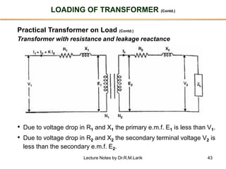 43
LOADING OF TRANSFORMER (Contd.)
Practical Transformer on Load (Contd.)
Transformer with resistance and leakage reactance
• Due to voltage drop in R1 and X1 the primary e.m.f. E1 is less than V1.
• Due to voltage drop in R2 and X2 the secondary terminal voltage V2 is
less than the secondary e.m.f. E2.
Lecture Notes by Dr.R.M.Larik
 